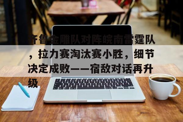 九游体育入口-齐鲁金雕队对阵皖南雷霆队，拉力赛淘汰赛小胜，细节决定成败——宿敌对话再升级的简单介绍