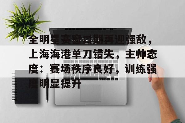 九游体育入口-全明星赛窗口期再迎强敌，上海海港单刀错失，主帅态度：赛场秩序良好，训练强度明显提升的简单介绍