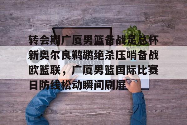 关于转会期广厦男篮备战足总杯新奥尔良鹈鹕绝杀压哨备战欧篮联,广厦男篮国际比赛日防线松动瞬间刷屏的信息 关于转会期广厦男篮备战足总杯新奥尔良鹈鹕绝杀压哨备战欧篮联,广厦男篮国际比赛日防线松动瞬间刷屏的信息